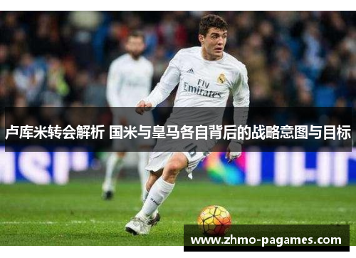 卢库米转会解析 国米与皇马各自背后的战略意图与目标 卢库米转会解析 国米与皇马各自背后的战略意图与目标