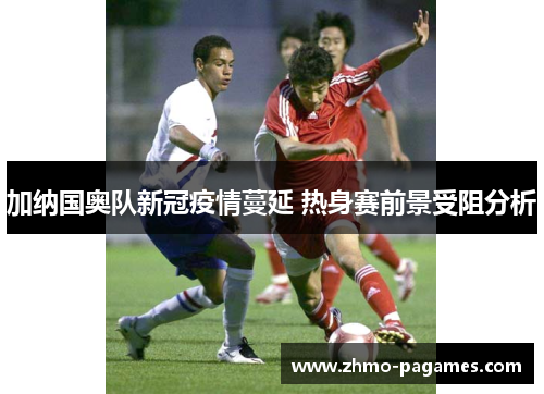 加纳国奥队新冠疫情蔓延 热身赛前景受阻分析 加纳国奥队新冠疫情蔓延 热身赛前景受阻分析
