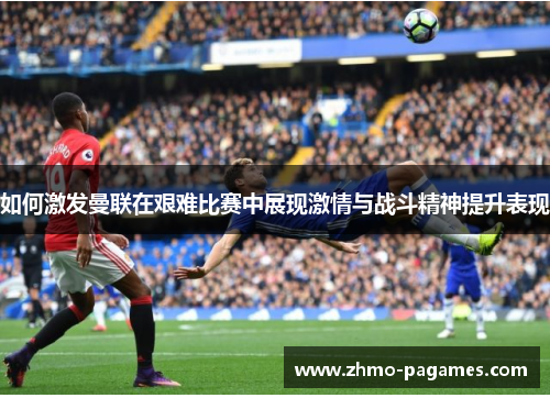 如何激发曼联在艰难比赛中展现激情与战斗精神提升表现 如何激发曼联在艰难比赛中展现激情与战斗精神提升表现