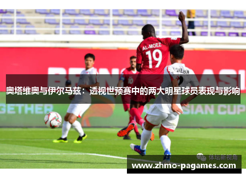 奥塔维奥与伊尔马兹:透视世预赛中的两大明星球员表现与影响 奥塔维奥与伊尔马兹:透视世预赛中的两大明星球员表现与影响