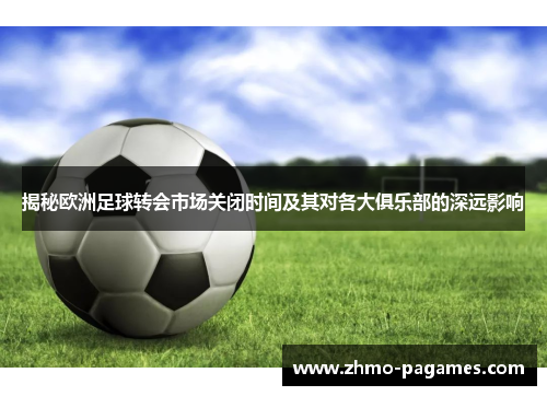 揭秘欧洲足球转会市场关闭时间及其对各大俱乐部的深远影响 揭秘欧洲足球转会市场关闭时间及其对各大俱乐部的深远影响