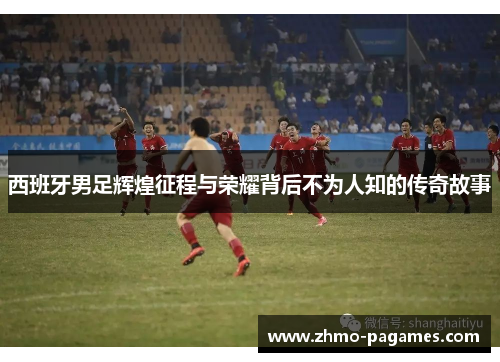 西班牙男足辉煌征程与荣耀背后不为人知的传奇故事 西班牙男足辉煌征程与荣耀背后不为人知的传奇故事