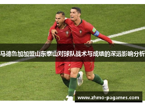 马德鲁加加盟山东泰山对球队战术与成绩的深远影响分析