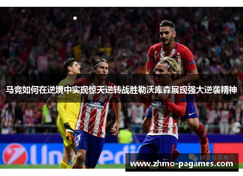 马竞如何在逆境中实现惊天逆转战胜勒沃库森展现强大逆袭精神