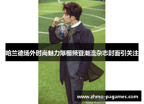 哈兰德场外时尚魅力爆棚频登潮流杂志封面引关注