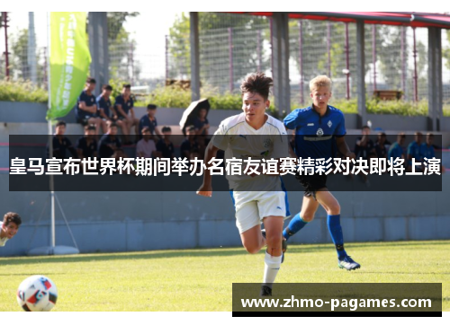 皇马宣布世界杯期间举办名宿友谊赛精彩对决即将上演