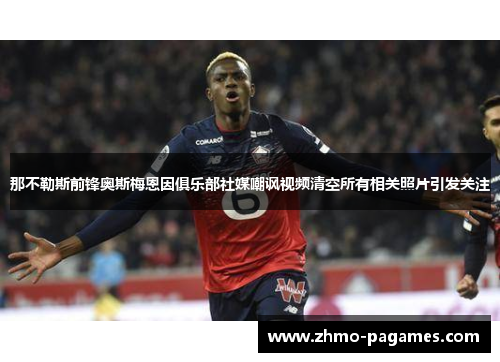 那不勒斯前锋奥斯梅恩因俱乐部社媒嘲讽视频清空所有相关照片引发关注