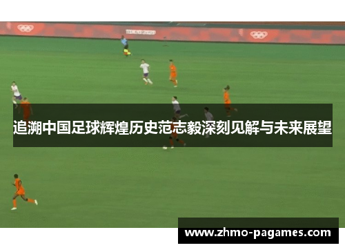 追溯中国足球辉煌历史范志毅深刻见解与未来展望